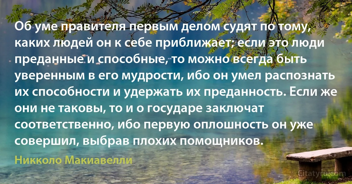 Об уме правителя первым делом судят по тому, каких людей он к себе приближает; если это люди преданные и способные, то можно всегда быть уверенным в его мудрости, ибо он умел распознать их способности и удержать их преданность. Если же они не таковы, то и о государе заключат соответственно, ибо первую оплошность он уже совершил, выбрав плохих помощников. (Никколо Макиавелли)