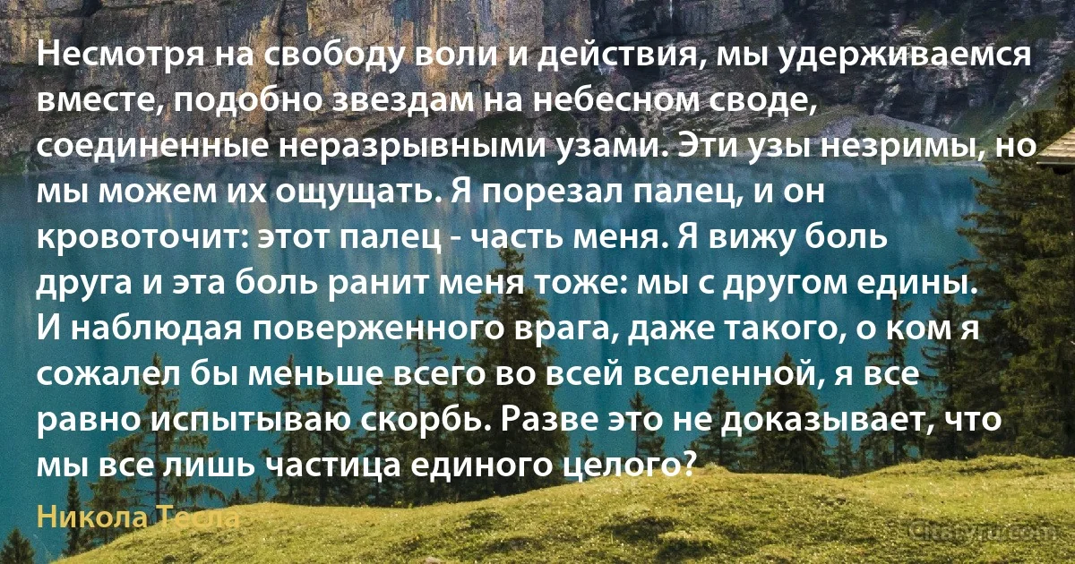 Несмотря на свободу воли и действия, мы удерживаемся вместе, подобно звездам на небесном своде, соединенные неразрывными узами. Эти узы незримы, но мы можем их ощущать. Я порезал палец, и он кровоточит: этот палец - часть меня. Я вижу боль друга и эта боль ранит меня тоже: мы с другом едины. И наблюдая поверженного врага, даже такого, о ком я сожалел бы меньше всего во всей вселенной, я все равно испытываю скорбь. Разве это не доказывает, что мы все лишь частица единого целого? (Никола Тесла)