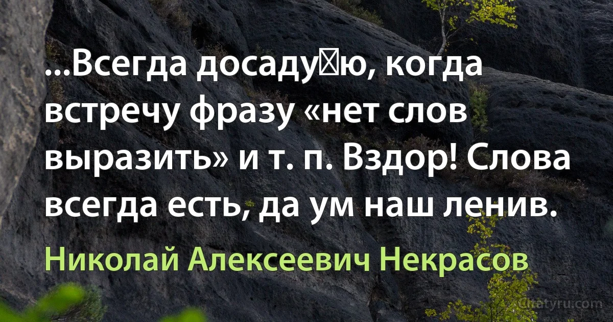 ...Всегда досаду‏ю, когда встречу фразу «нет слов выразить» и т. п. Вздор! Слова всегда есть, да ум наш ленив. (Николай Алексеевич Некрасов)