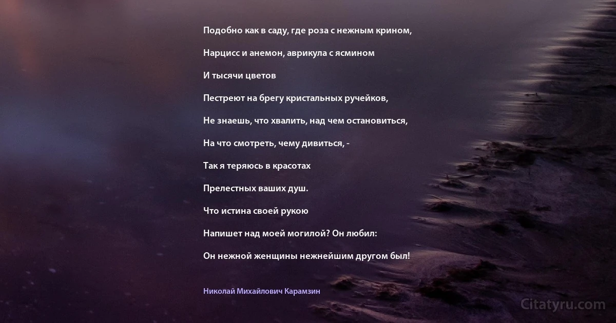 Подобно как в саду, где роза с нежным крином,

Нарцисс и анемон, аврикула с ясмином

И тысячи цветов

Пестреют на брегу кристальных ручейков,

Не знаешь, что хвалить, над чем остановиться,

На что смотреть, чему дивиться, -

Так я теряюсь в красотах

Прелестных ваших душ.

Что истина своей рукою

Напишет над моей могилой? Он любил:

Он нежной женщины нежнейшим другом был! (Николай Михайлович Карамзин)