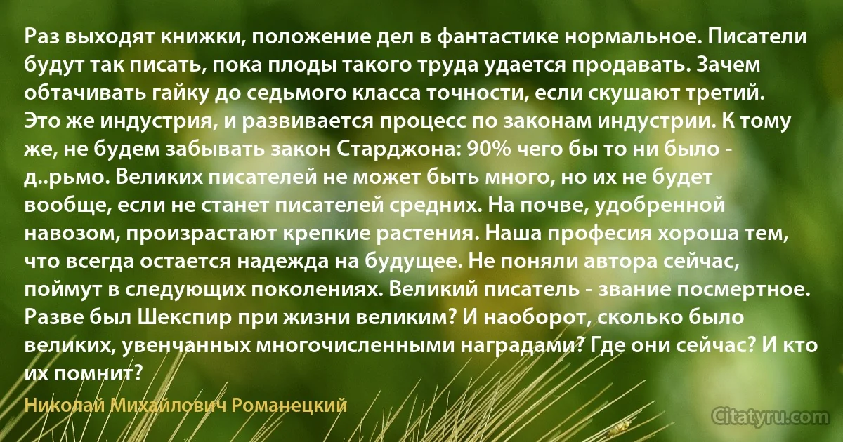 Раз выходят книжки, положение дел в фантастике нормальное. Писатели будут так писать, пока плоды такого труда удается продавать. Зачем обтачивать гайку до седьмого класса точности, если скушают третий. Это же индустрия, и развивается процесс по законам индустрии. К тому же, не будем забывать закон Старджона: 90% чего бы то ни было - д..рьмо. Великих писателей не может быть много, но их не будет вообще, если не станет писателей средних. На почве, удобренной навозом, произрастают крепкие растения. Наша професия хороша тем, что всегда остается надежда на будущее. Не поняли автора сейчас, поймут в следующих поколениях. Великий писатель - звание посмертное. Разве был Шекспир при жизни великим? И наоборот, сколько было великих, увенчанных многочисленными наградами? Где они сейчас? И кто их помнит? (Николай Михайлович Романецкий)