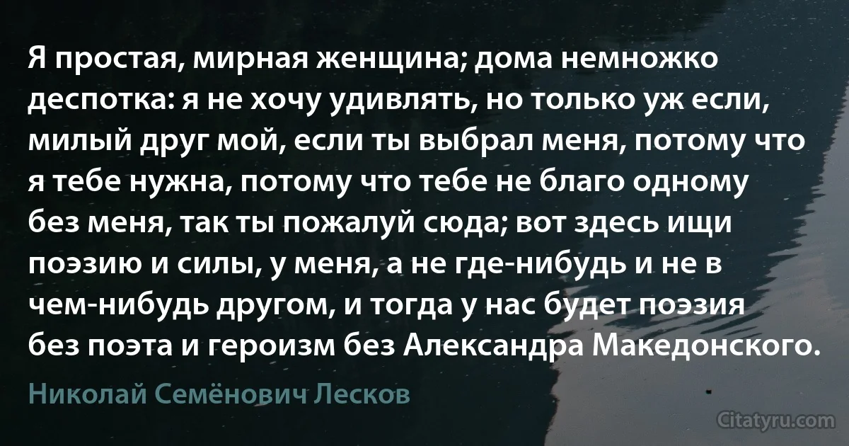 Я простая, мирная женщина; дома немножко деспотка: я не хочу удивлять, но только уж если, милый друг мой, если ты выбрал меня, потому что я тебе нужна, потому что тебе не благо одному без меня, так ты пожалуй сюда; вот здесь ищи поэзию и силы, у меня, а не где-нибудь и не в чем-нибудь другом, и тогда у нас будет поэзия без поэта и героизм без Александра Македонского. (Николай Семёнович Лесков)