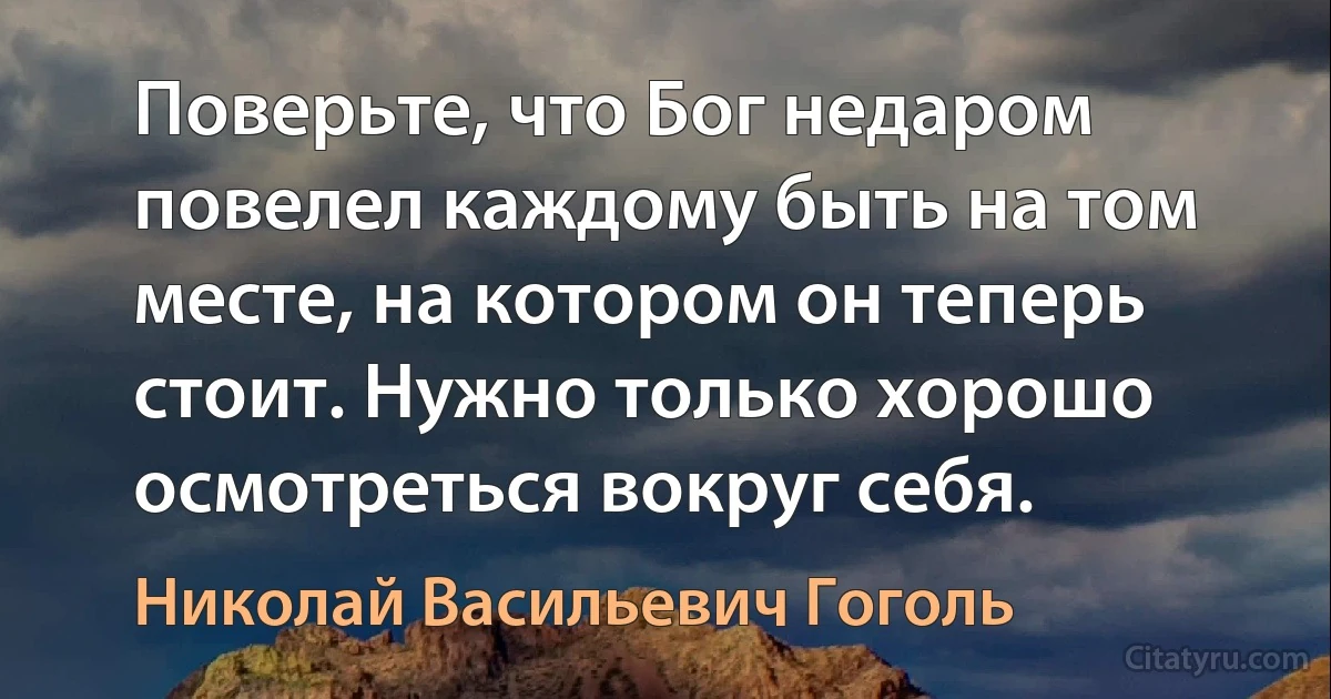 Поверьте, что Бог недаром повелел каждому быть на том месте, на котором он теперь стоит. Нужно только хорошо осмотреться вокруг себя. (Николай Васильевич Гоголь)