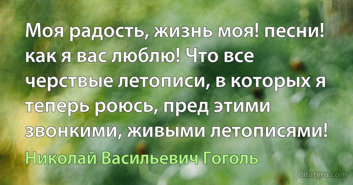 Моя радость, жизнь моя! песни! как я вас люблю! Что все черствые летописи, в которых я теперь роюсь, пред этими звонкими, живыми летописями! (Николай Васильевич Гоголь)