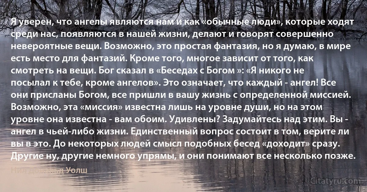 Я уверен, что ангелы являются нам и как «обычные люди», которые ходят среди нас, появляются в нашей жизни, делают и говорят совершенно невероятные вещи. Возможно, это простая фантазия, но я думаю, в мире есть место для фантазий. Кроме того, многое зависит от того, как смотреть на вещи. Бог сказал в «Беседах с Богом »: «Я никого не посылал к тебе, кроме ангелов». Это означает, что каждый - ангел! Все они присланы Богом, все пришли в вашу жизнь с определенной миссией. Возможно, эта «миссия» известна лишь на уровне души, но на этом уровне она известна - вам обоим. Удивлены? Задумайтесь над этим. Вы - ангел в чьей-либо жизни. Единственный вопрос состоит в том, верите ли вы в это. До некоторых людей смысл подобных бесед «доходит» сразу. Другие ну, другие немного упрямы, и они понимают все несколько позже. (Нил Дональд Уолш)