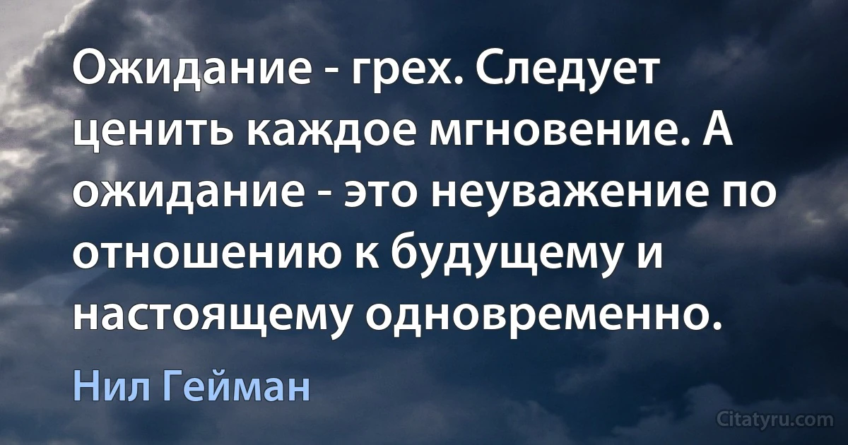 Ожидание - грех. Следует ценить каждое мгновение. А ожидание - это неуважение по отношению к будущему и настоящему одновременно. (Нил Гейман)