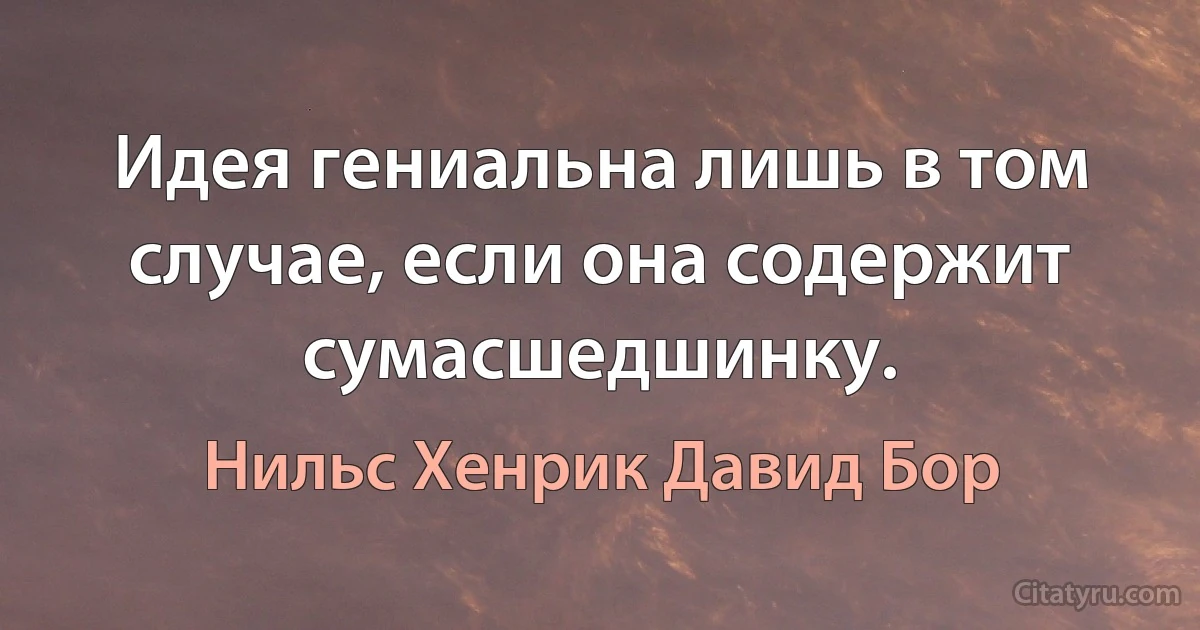 Идея гениальна лишь в том случае, если она содержит сумасшедшинку. (Нильс Хенрик Давид Бор)