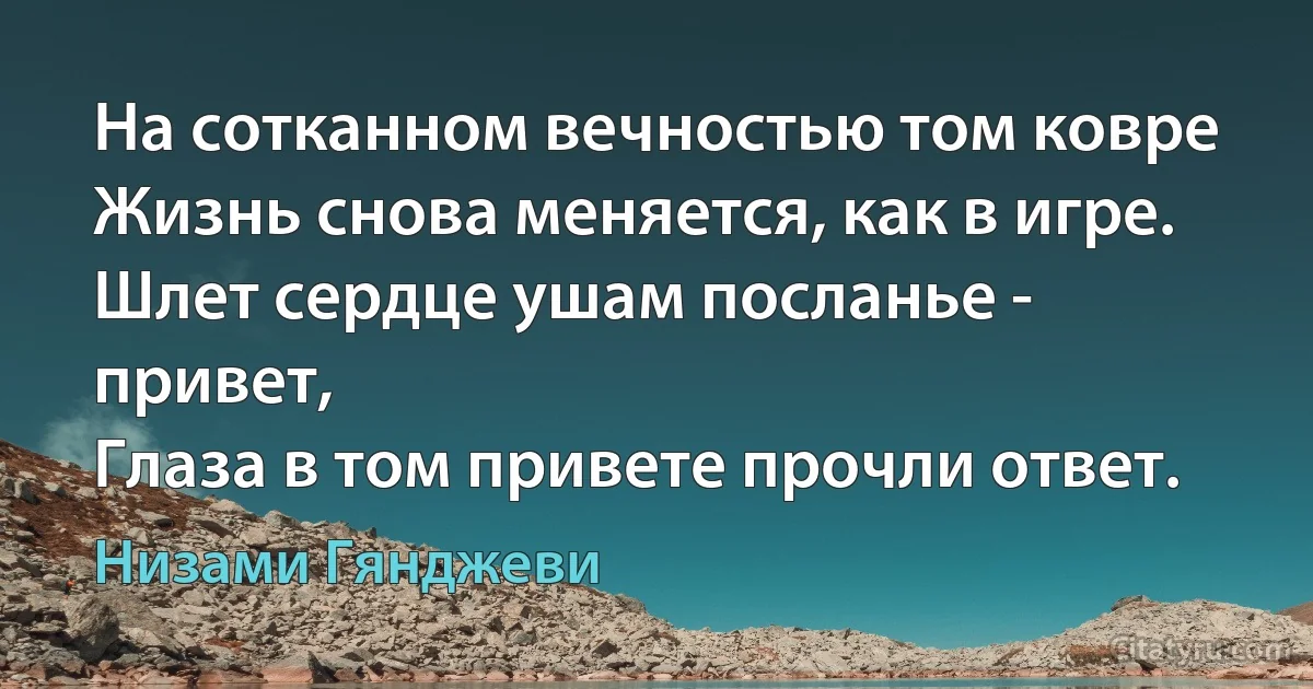 На сотканном вечностью том ковре
Жизнь снова меняется, как в игре.
Шлет сердце ушам посланье - привет,
Глаза в том привете прочли ответ. (Низами Гянджеви)