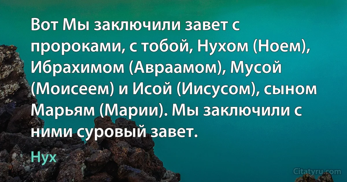 Вот Мы заключили завет с пророками, с тобой, Нухом (Ноем), Ибрахимом (Авраамом), Мусой (Моисеем) и Исой (Иисусом), сыном Марьям (Марии). Мы заключили с ними суровый завет. (Нух)