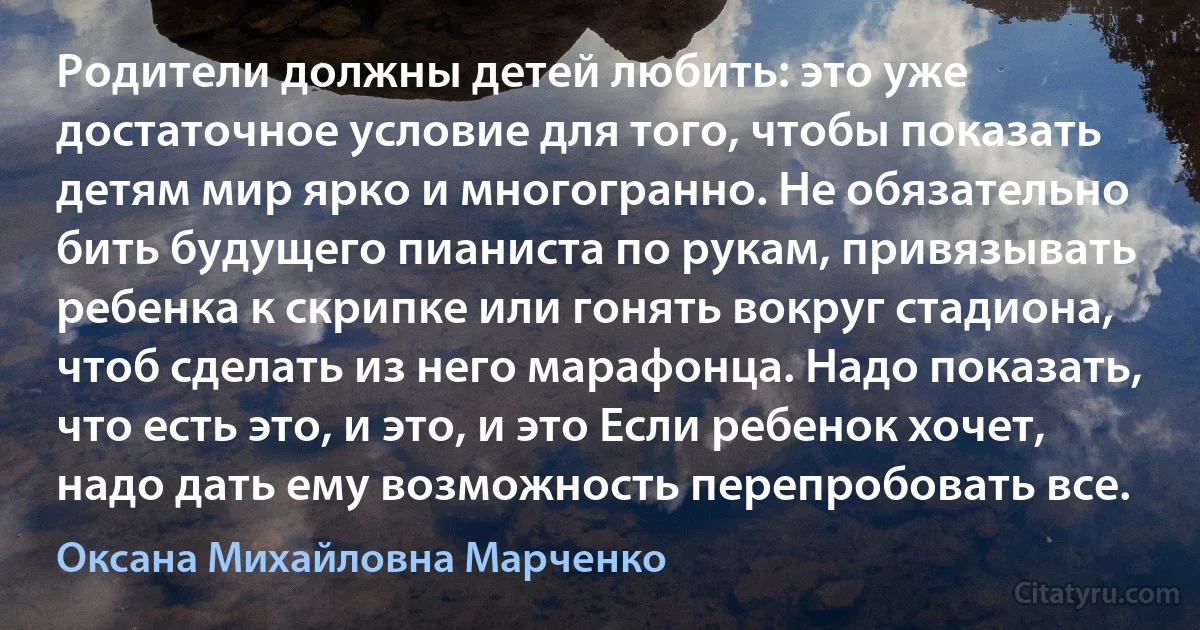 Родители должны детей любить: это уже достаточное условие для того, чтобы показать детям мир ярко и многогранно. Не обязательно бить будущего пианиста по рукам, привязывать ребенка к скрипке или гонять вокруг стадиона, чтоб сделать из него марафонца. Надо показать, что есть это, и это, и это Если ребенок хочет, надо дать ему возможность перепробовать все. (Оксана Михайловна Марченко)