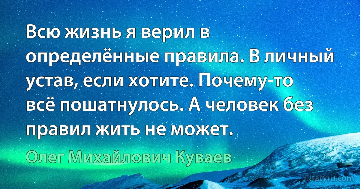 Всю жизнь я верил в определённые правила. В личный устав, если хотите. Почему-то всё пошатнулось. А человек без правил жить не может. (Олег Михайлович Куваев)