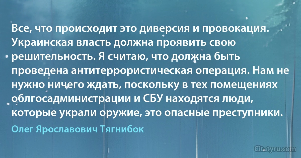 Все, что происходит это диверсия и провокация. Украинская власть должна проявить свою решительность. Я считаю, что должна быть проведена антитеррористическая операция. Нам не нужно ничего ждать, поскольку в тех помещениях облгосадминистрации и СБУ находятся люди, которые украли оружие, это опасные преступники. (Олег Ярославович Тягнибок)