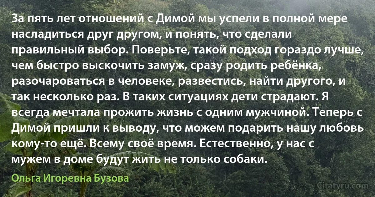 За пять лет отношений с Димой мы успели в полной мере насладиться друг другом, и понять, что сделали правильный выбор. Поверьте, такой подход гораздо лучше, чем быстро выскочить замуж, сразу родить ребёнка, разочароваться в человеке, развестись, найти другого, и так несколько раз. В таких ситуациях дети страдают. Я всегда мечтала прожить жизнь с одним мужчиной. Теперь с Димой пришли к выводу, что можем подарить нашу любовь кому-то ещё. Всему своё время. Естественно, у нас с мужем в доме будут жить не только собаки. (Ольга Игоревна Бузова)