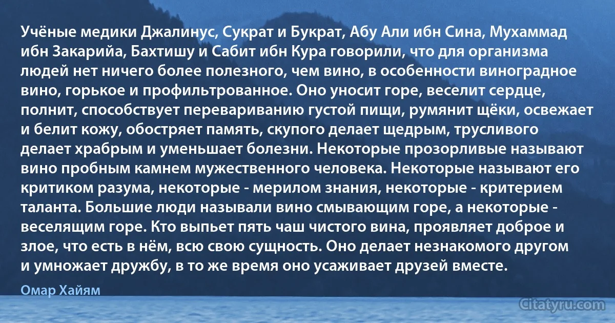 Учёные медики Джалинус, Сукрат и Букрат, Абу Али ибн Сина, Мухаммад ибн Закарийа, Бахтишу и Сабит ибн Кура говорили, что для организма людей нет ничего более полезного, чем вино, в особенности виноградное вино, горькое и профильтрованное. Оно уносит горе, веселит сердце, полнит, способствует перевариванию густой пищи, румянит щёки, освежает и белит кожу, обостряет память, скупого делает щедрым, трусливого делает храбрым и уменьшает болезни. Некоторые прозорливые называют вино пробным камнем мужественного человека. Некоторые называют его критиком разума, некоторые - мерилом знания, некоторые - критерием таланта. Большие люди называли вино смывающим горе, а некоторые - веселящим горе. Кто выпьет пять чаш чистого вина, проявляет доброе и злое, что есть в нём, всю свою сущность. Оно делает незнакомого другом и умножает дружбу, в то же время оно усаживает друзей вместе. (Омар Хайям)