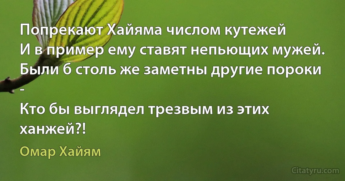 Попрекают Хайяма числом кутежей
И в пример ему ставят непьющих мужей.
Были б столь же заметны другие пороки -
Кто бы выглядел трезвым из этих ханжей?! (Омар Хайям)