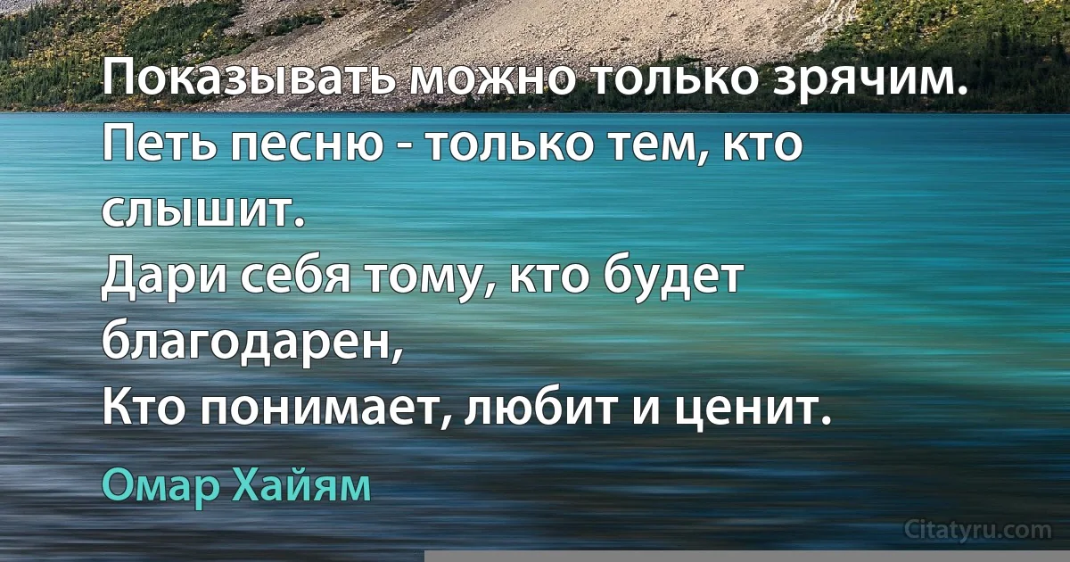 Показывать можно только зрячим.
Петь песню - только тем, кто слышит.
Дари себя тому, кто будет благодарен,
Кто понимает, любит и ценит. (Омар Хайям)