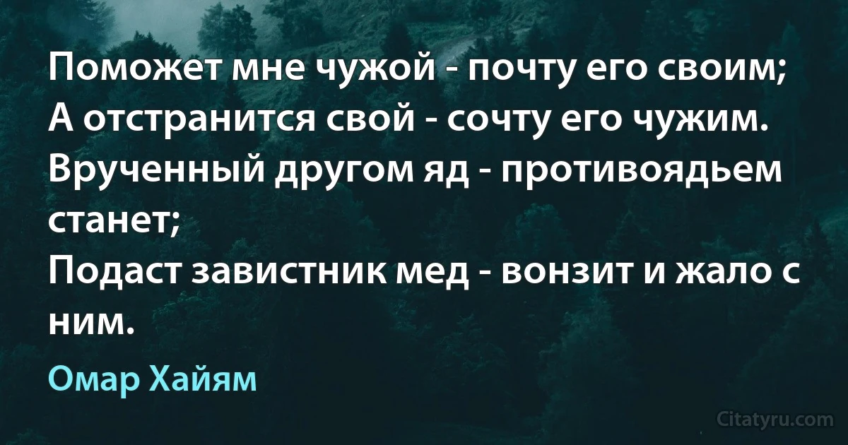 Поможет мне чужой - почту его своим;
А отстранится свой - сочту его чужим.
Врученный другом яд - противоядьем станет;
Подаст завистник мед - вонзит и жало с ним. (Омар Хайям)