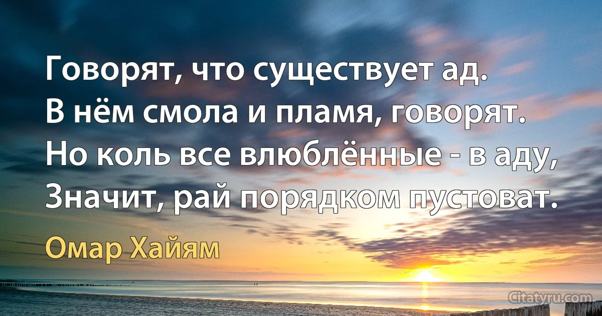 Говорят, что существует ад.
В нём смола и пламя, говорят.
Но коль все влюблённые - в аду,
Значит, рай порядком пустоват. (Омар Хайям)