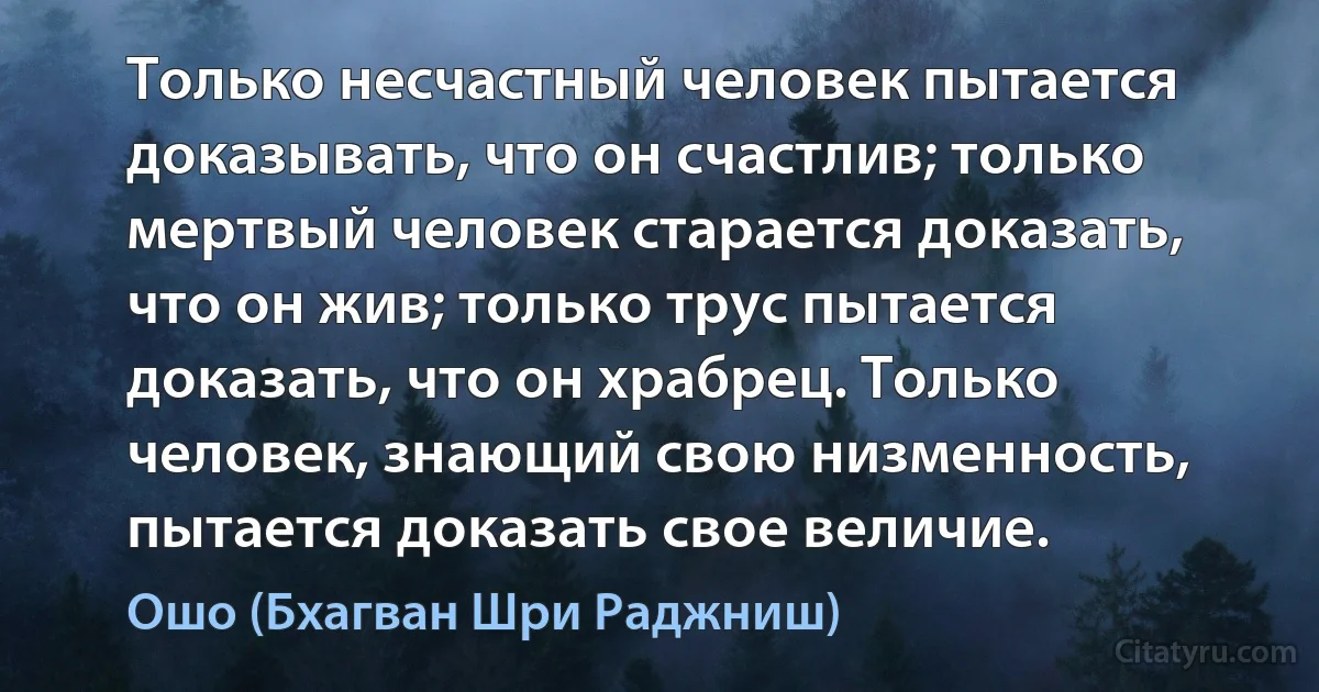 Только несчастный человек пытается доказывать, что он счастлив; только мертвый человек старается доказать, что он жив; только трус пытается доказать, что он храбрец. Только человек, знающий свою низменность, пытается доказать свое величие. (Ошо (Бхагван Шри Раджниш))