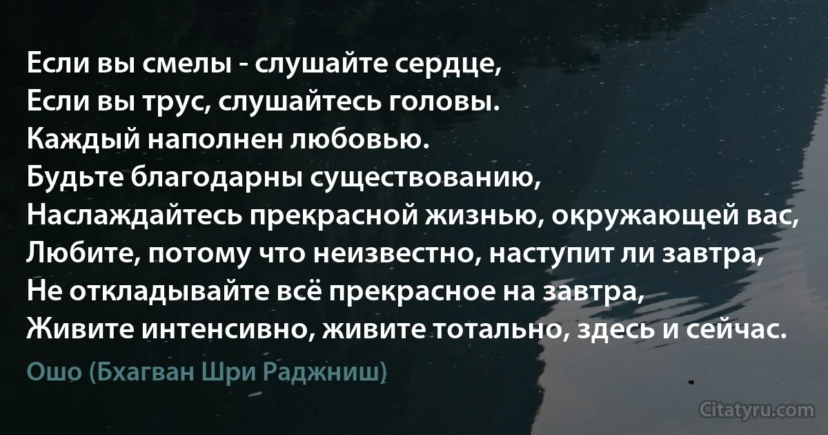 Если вы смелы - слушайте сердце,
Если вы трус, слушайтесь головы.
Каждый наполнен любовью.
Будьте благодарны существованию,
Наслаждайтесь прекрасной жизнью, окружающей вас,
Любите, потому что неизвестно, наступит ли завтра,
Не откладывайте всё прекрасное на завтра,
Живите интенсивно, живите тотально, здесь и сейчас. (Ошо (Бхагван Шри Раджниш))