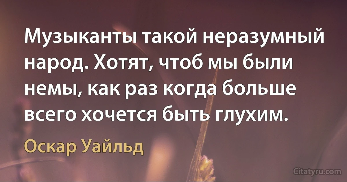 Музыканты такой неразумный народ. Хотят, чтоб мы были немы, как раз когда больше всего хочется быть глухим. (Оскар Уайльд)