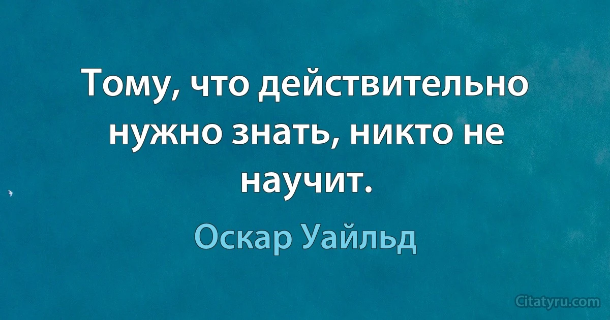 Тому, что действительно нужно знать, никто не научит. (Оскар Уайльд)