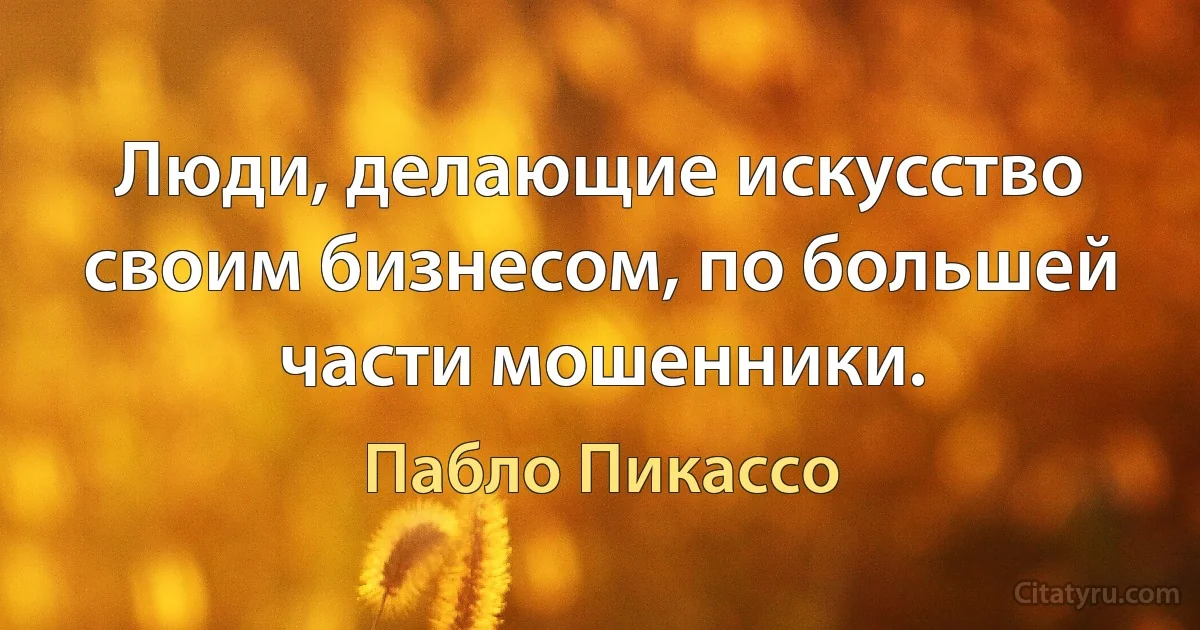 Люди, делающие искусство своим бизнесом, по большей части мошенники. (Пабло Пикассо)