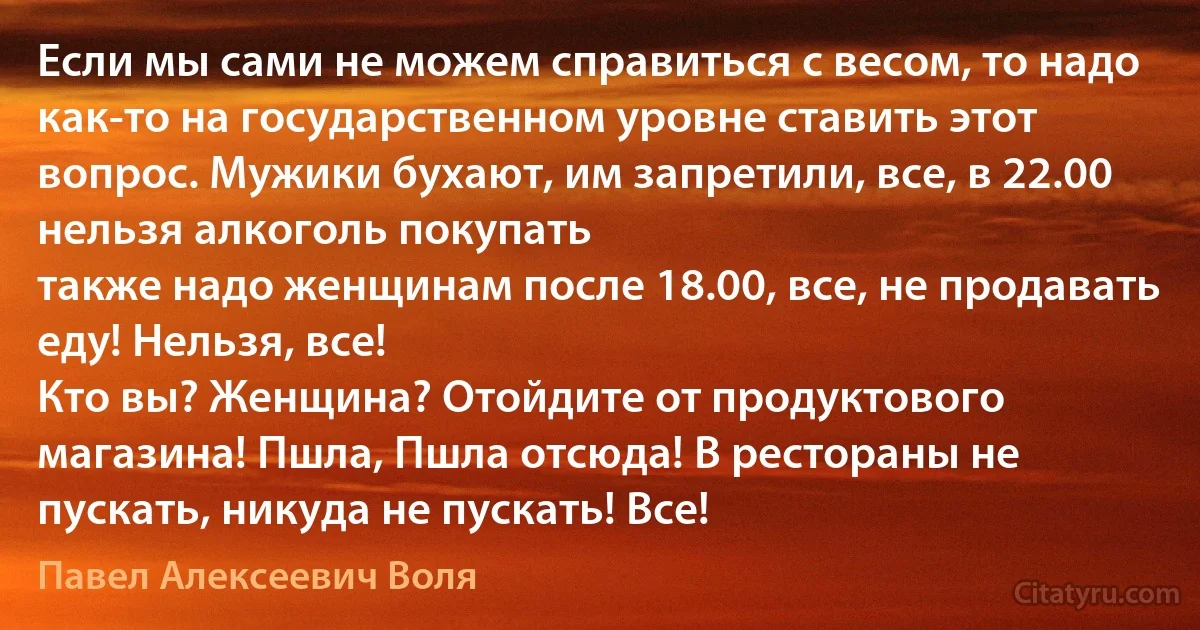 Если мы сами не можем справиться с весом, то надо как-то на государственном уровне ставить этот вопрос. Мужики бухают, им запретили, все, в 22.00 нельзя алкоголь покупать 
также надо женщинам после 18.00, все, не продавать еду! Нельзя, все! 
Кто вы? Женщина? Отойдите от продуктового магазина! Пшла, Пшла отсюда! В рестораны не пускать, никуда не пускать! Все! (Павел Алексеевич Воля)