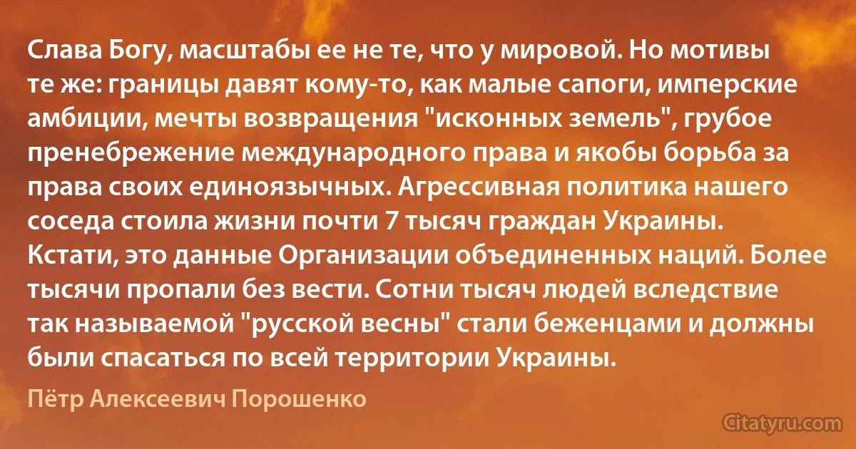 Слава Богу, масштабы ее не те, что у мировой. Но мотивы те же: границы давят кому-то, как малые сапоги, имперские амбиции, мечты возвращения "исконных земель", грубое пренебрежение международного права и якобы борьба за права своих единоязычных. Агрессивная политика нашего соседа стоила жизни почти 7 тысяч граждан Украины. Кстати, это данные Организации объединенных наций. Более тысячи пропали без вести. Сотни тысяч людей вследствие так называемой "русской весны" стали беженцами и должны были спасаться по всей территории Украины. (Пётр Алексеевич Порошенко)