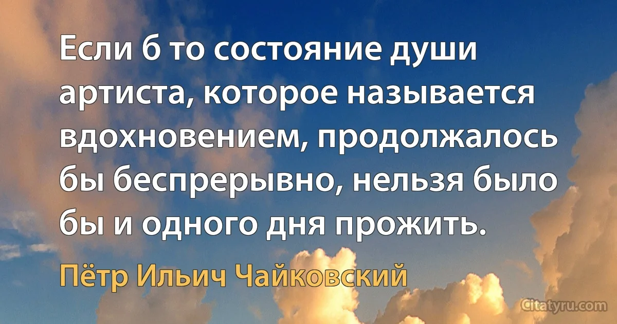 Если б то состояние души артиста, которое называется вдохновением, продолжалось бы беспрерывно, нельзя было бы и одного дня прожить. (Пётр Ильич Чайковский)