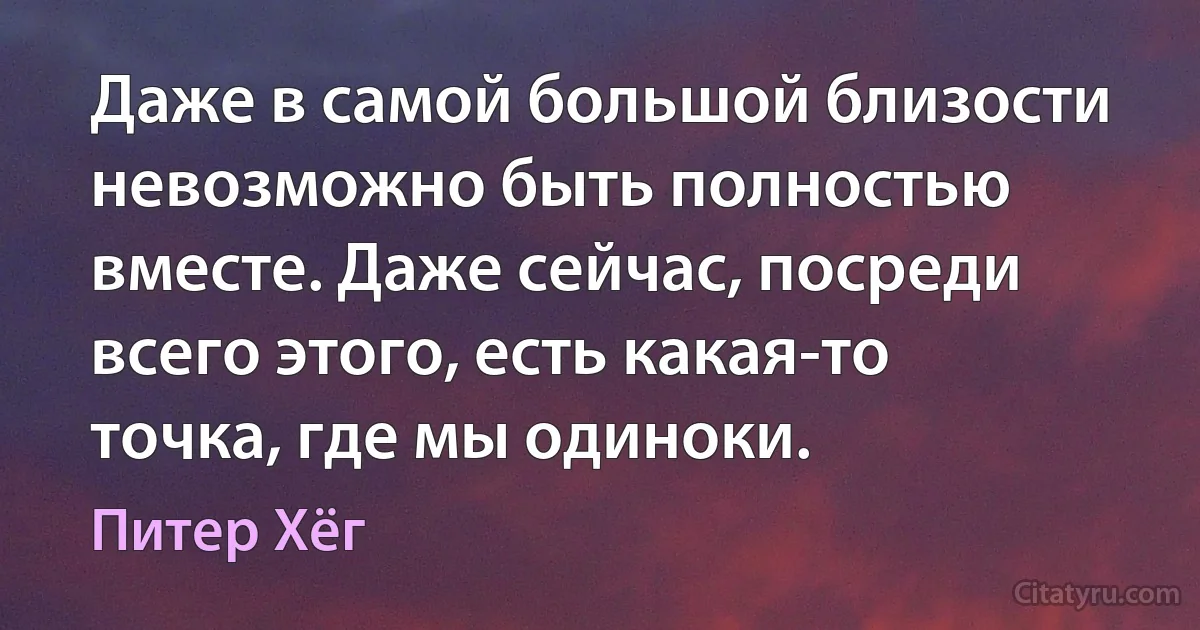 Даже в самой большой близости невозможно быть полностью вместе. Даже сейчас, посреди всего этого, есть какая-то точка, где мы одиноки. (Питер Хёг)