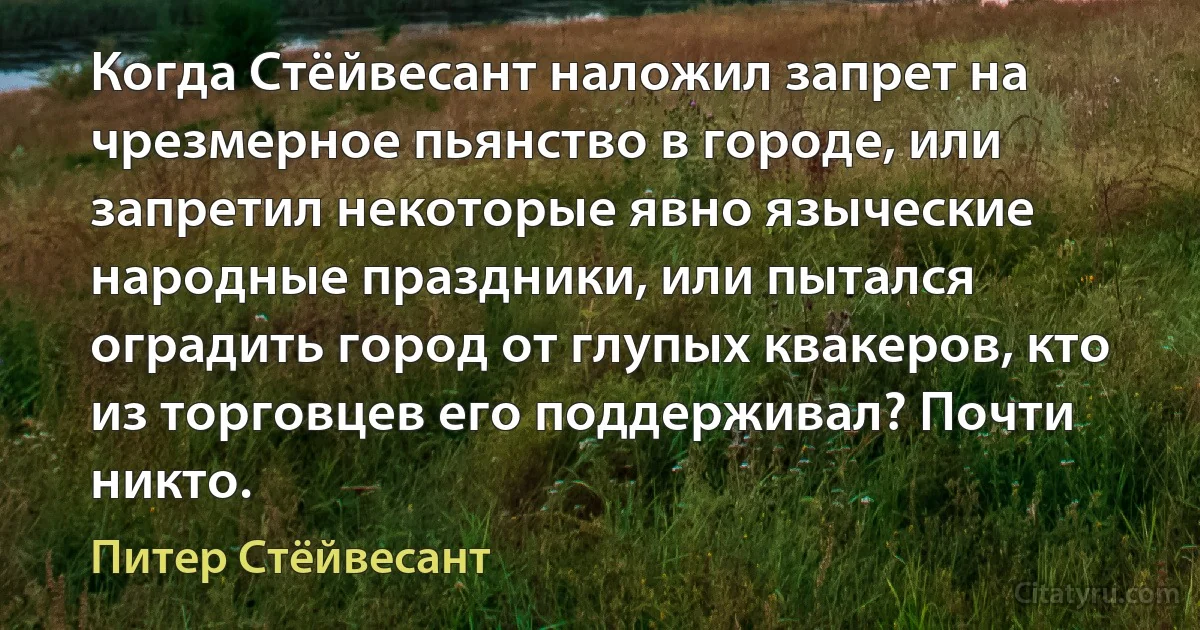 Когда Стёйвесант наложил запрет на чрезмерное пьянство в городе, или запретил некоторые явно языческие народные праздники, или пытался оградить город от глупых квакеров, кто из торговцев его поддерживал? Почти никто. (Питер Стёйвесант)