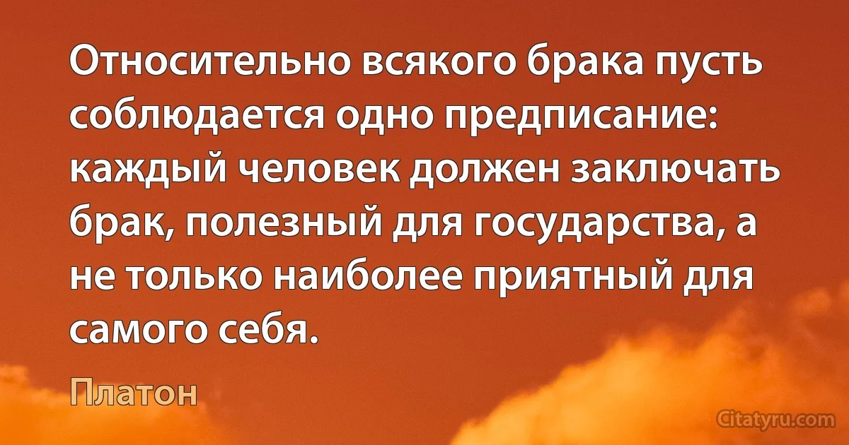 Относительно всякого брака пусть соблюдается одно предписание: каждый человек должен заключать брак, полезный для государства, а не только наиболее приятный для самого себя. (Платон)