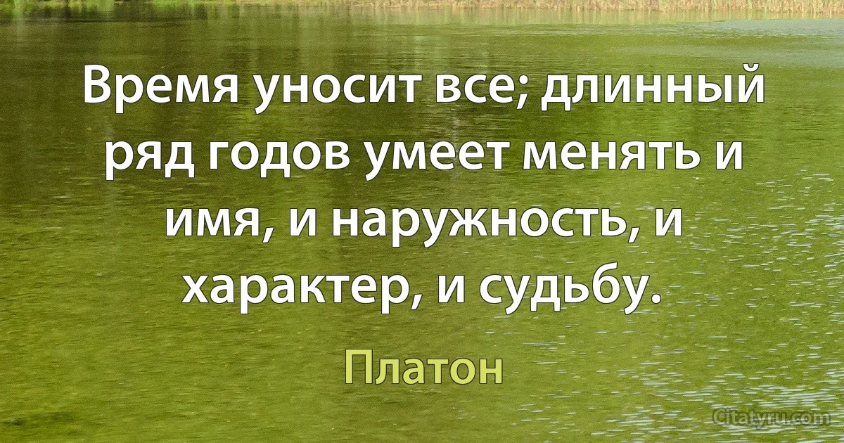 Время уносит все; длинный ряд годов умеет менять и имя, и наружность, и характер, и судьбу. (Платон)