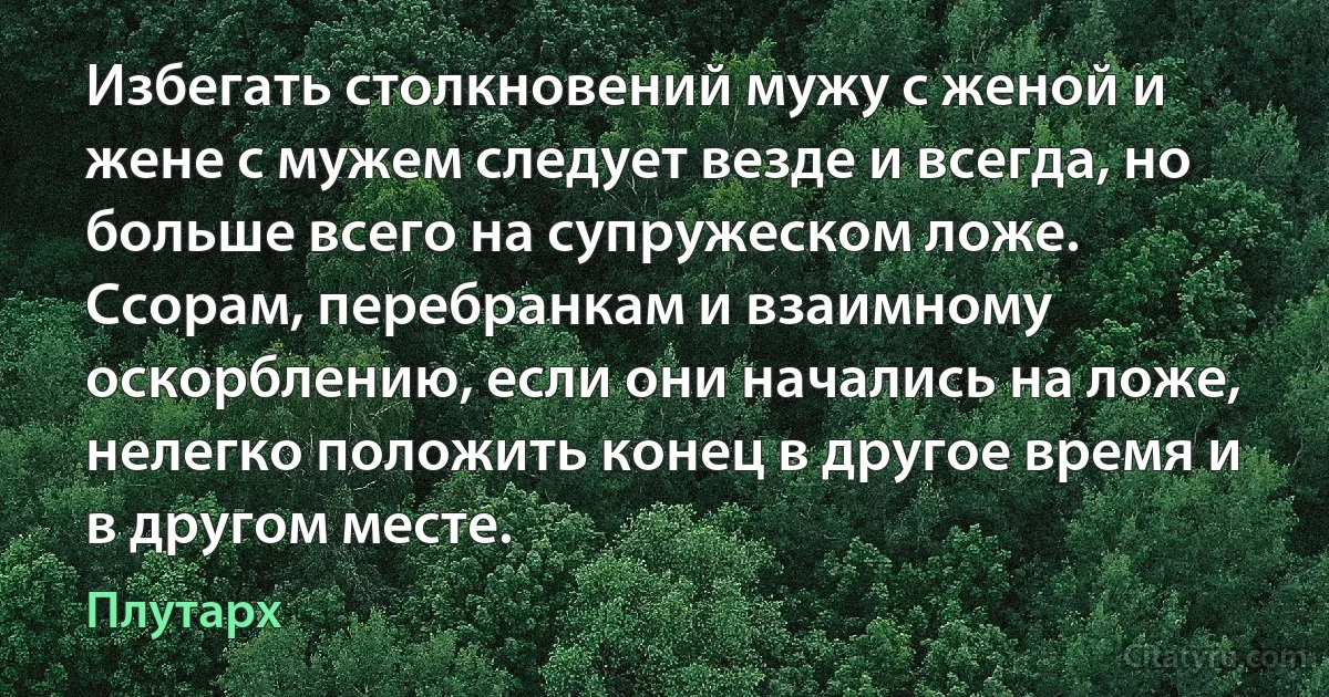 Избегать столкновений мужу с женой и жене с мужем следует везде и всегда, но больше всего на супружеском ложе. Ссорам, перебранкам и взаимному оскорблению, если они начались на ложе, нелегко положить конец в другое время и в другом месте. (Плутарх)