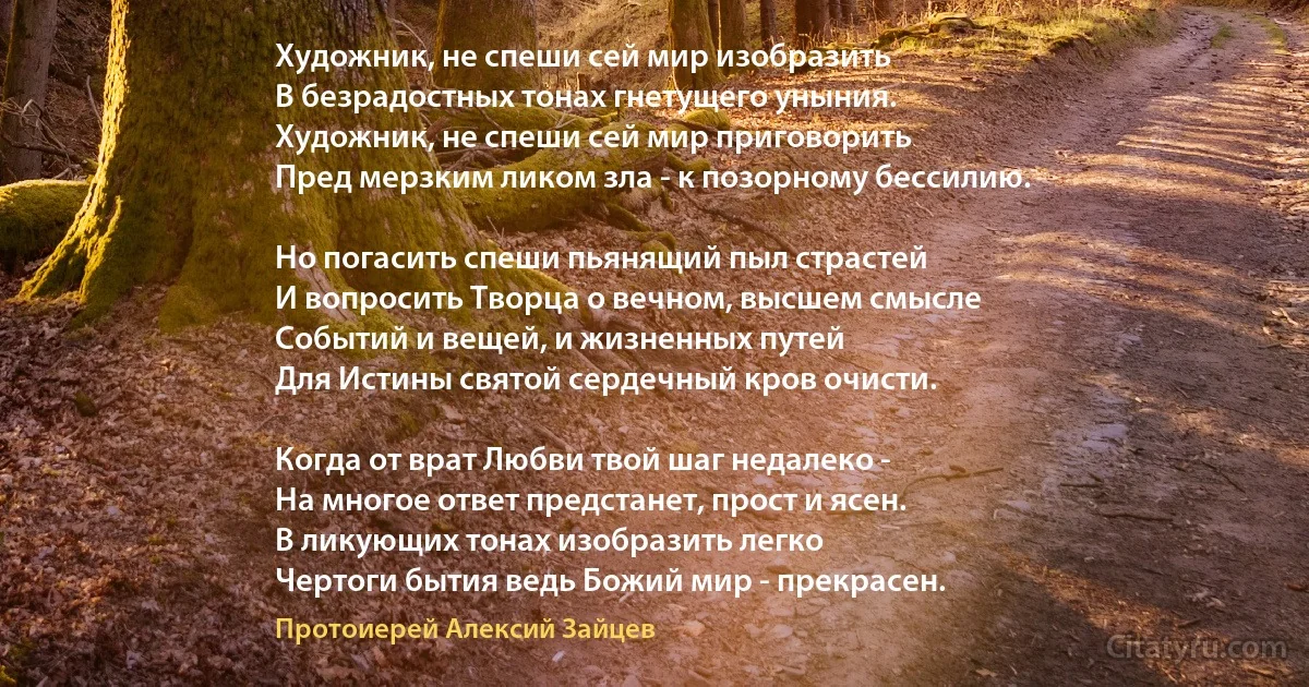 Художник, не спеши сей мир изобразить
В безрадостных тонах гнетущего уныния.
Художник, не спеши сей мир приговорить
Пред мерзким ликом зла - к позорному бессилию.

Но погасить спеши пьянящий пыл страстей
И вопросить Творца о вечном, высшем смысле
Событий и вещей, и жизненных путей 
Для Истины святой сердечный кров очисти.

Когда от врат Любви твой шаг недалеко -
На многое ответ предстанет, прост и ясен.
В ликующих тонах изобразить легко
Чертоги бытия ведь Божий мир - прекрасен. (Протоиерей Алексий Зайцев)