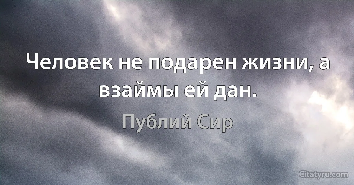 Человек не подарен жизни, а взаймы ей дан. (Публий Сир)