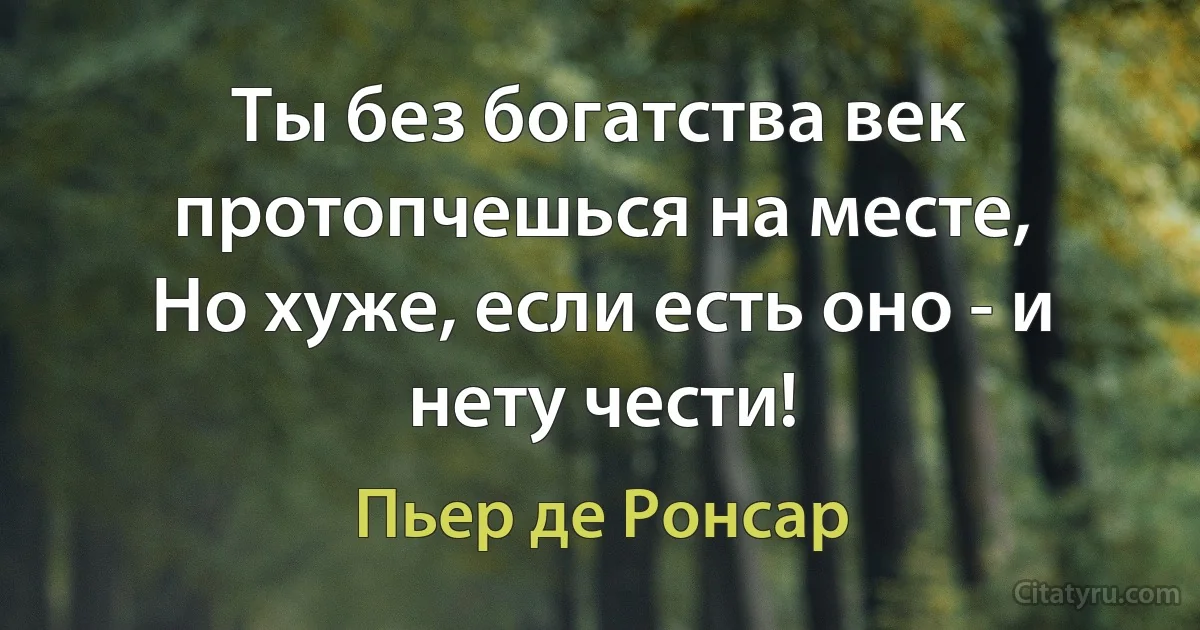 Ты без богатства век протопчешься на месте,
Но хуже, если есть оно - и нету чести! (Пьер де Ронсар)