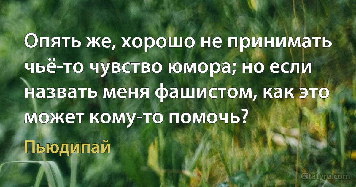 Опять же, хорошо не принимать чьё-то чувство юмора; но если назвать меня фашистом, как это может кому-то помочь? (Пьюдипай)