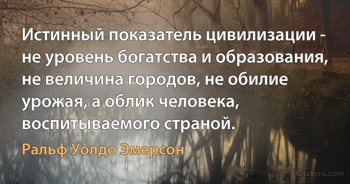 Истинный показатель цивилизации - не уровень богатства и образования, не величина городов, не обилие урожая, а облик человека, воспитываемого страной. (Ральф Уолдо Эмерсон)