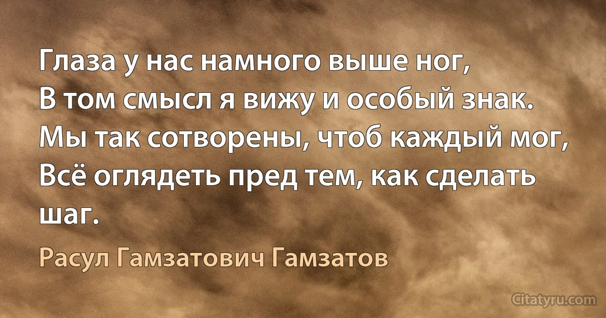 Глаза у нас намного выше ног,
В том смысл я вижу и особый знак.
Мы так сотворены, чтоб каждый мог,
Всё оглядеть пред тем, как сделать шаг. (Расул Гамзатович Гамзатов)