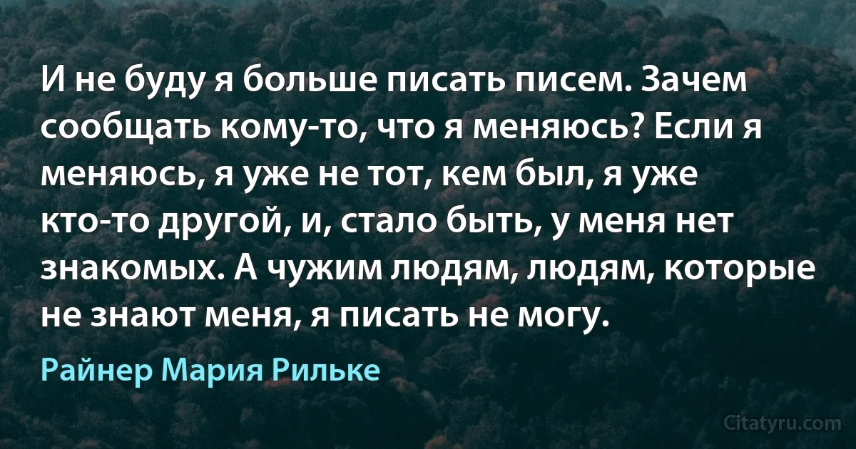 И не буду я больше писать писем. Зачем сообщать кому-то, что я меняюсь? Если я меняюсь, я уже не тот, кем был, я уже кто-то другой, и, стало быть, у меня нет знакомых. А чужим людям, людям, которые не знают меня, я писать не могу. (Райнер Мария Рильке)