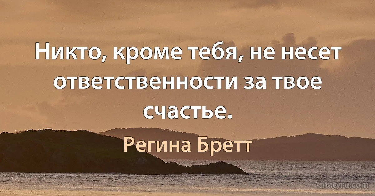 Никто, кроме тебя, не несет ответственности за твое счастье. (Регина Бретт)