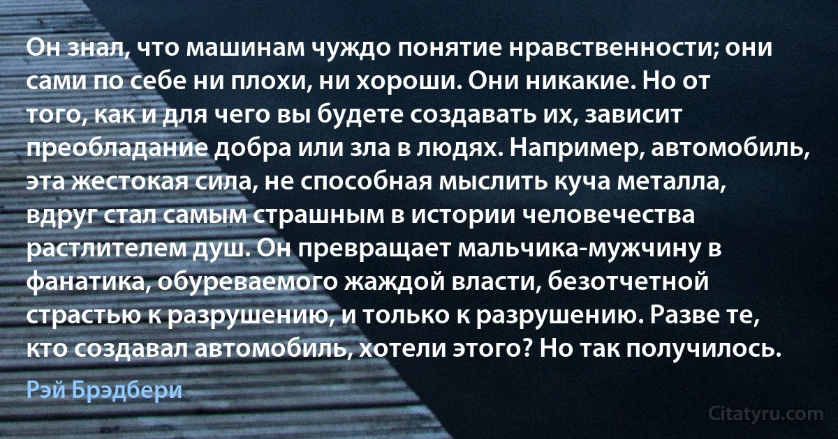 Он знал, что машинам чуждо понятие нравственности; они сами по себе ни плохи, ни хороши. Они никакие. Но от того, как и для чего вы будете создавать их, зависит преобладание добра или зла в людях. Например, автомобиль, эта жестокая сила, не способная мыслить куча металла, вдруг стал самым страшным в истории человечества растлителем душ. Он превращает мальчика-мужчину в фанатика, обуреваемого жаждой власти, безотчетной страстью к разрушению, и только к разрушению. Разве те, кто создавал автомобиль, хотели этого? Но так получилось. (Рэй Брэдбери)