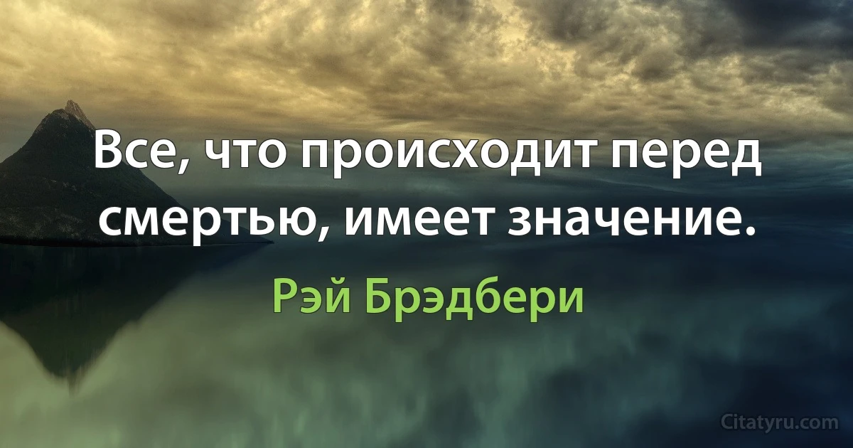 Все, что происходит перед смертью, имеет значение. (Рэй Брэдбери)