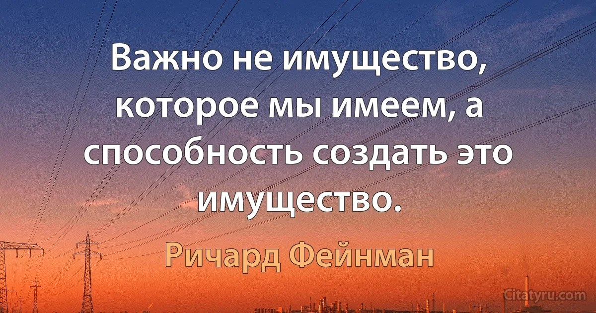 Важно не имущество, которое мы имеем, а способность создать это имущество. (Ричард Фейнман)