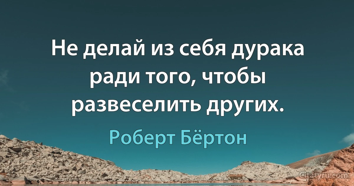 Не делай из себя дурака ради того, чтобы развеселить других. (Роберт Бёртон)