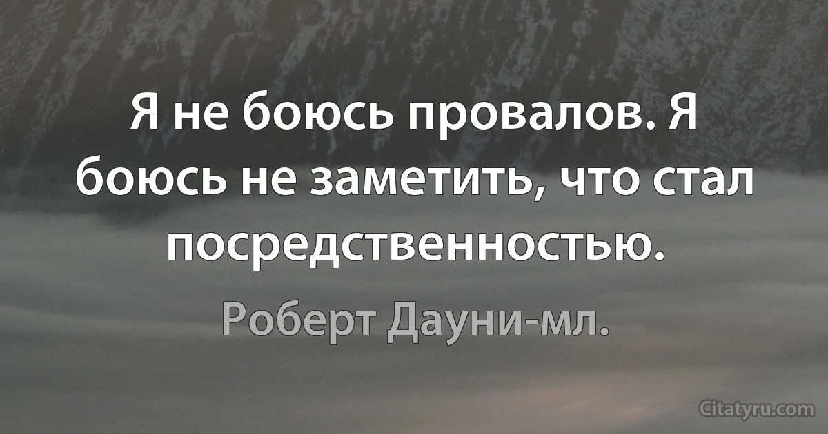 Я не боюсь провалов. Я боюсь не заметить, что стал посредственностью. (Роберт Дауни-мл.)