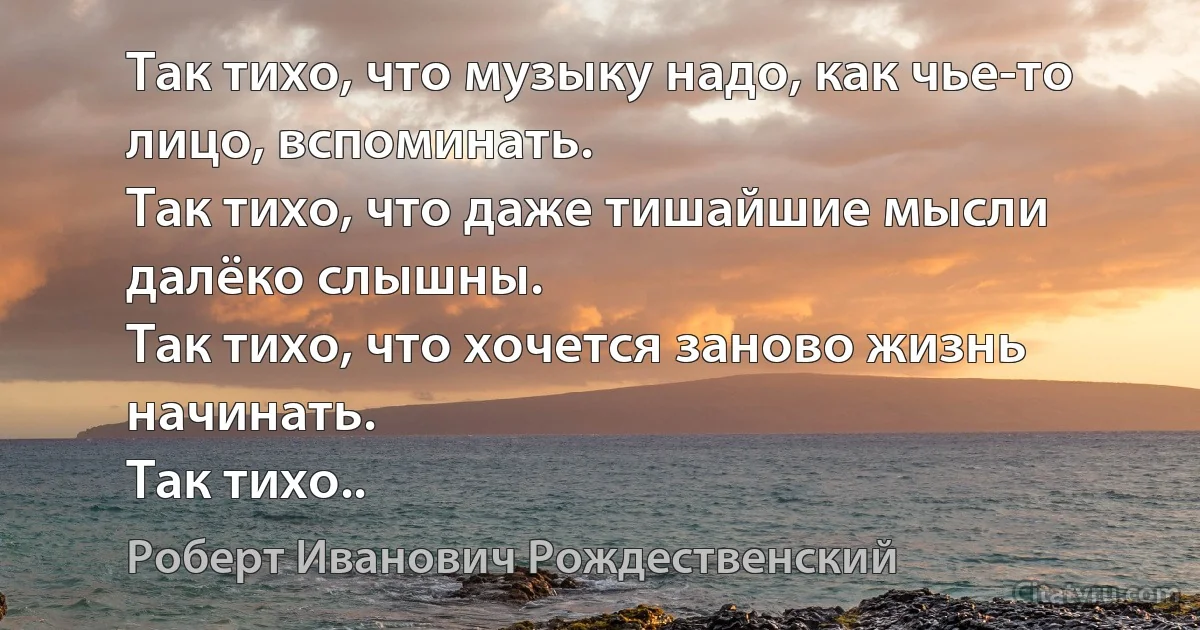 Так тихо, что музыку надо, как чье-то лицо, вспоминать.
Так тихо, что даже тишайшие мысли далёко слышны.
Так тихо, что хочется заново жизнь начинать.
Так тихо.. (Роберт Иванович Рождественский)