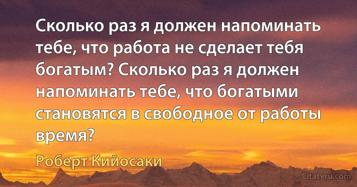 Сколько раз я должен напоминать тебе, что работа не сделает тебя богатым? Сколько раз я должен напоминать тебе, что богатыми становятся в свободное от работы время? (Роберт Кийосаки)